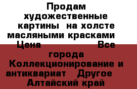 Продам художественные картины  на холсте масляными красками. › Цена ­ 8000-25000 - Все города Коллекционирование и антиквариат » Другое   . Алтайский край